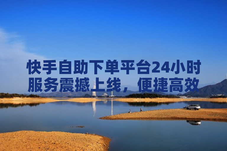 快手自助下单平台24小时服务震撼上线，便捷高效引领新潮流