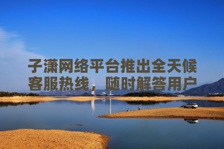 子潇网络平台推出全天候客服热线，随时解答用户疑问
