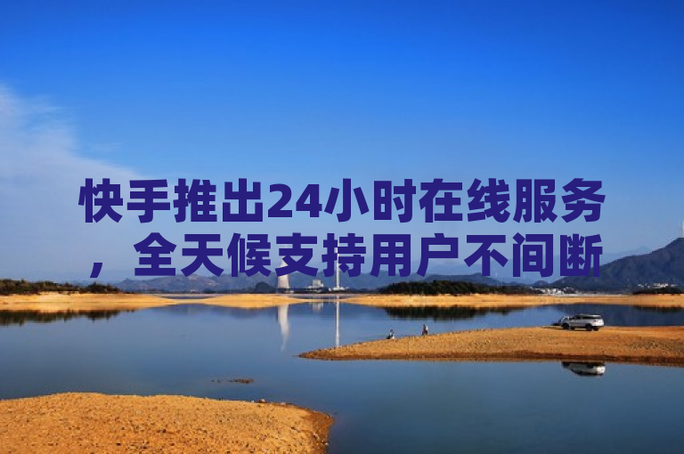 快手推出24小时在线服务，全天候支持用户不间断体验