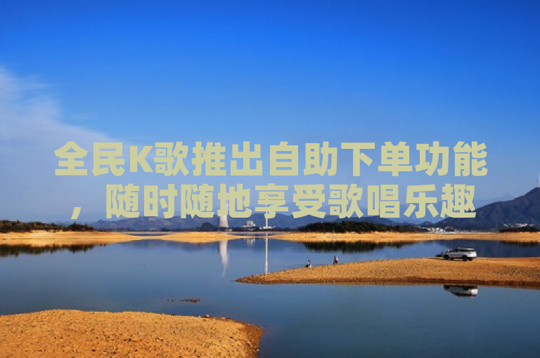 全民K歌推出自助下单功能，随时随地享受歌唱乐趣