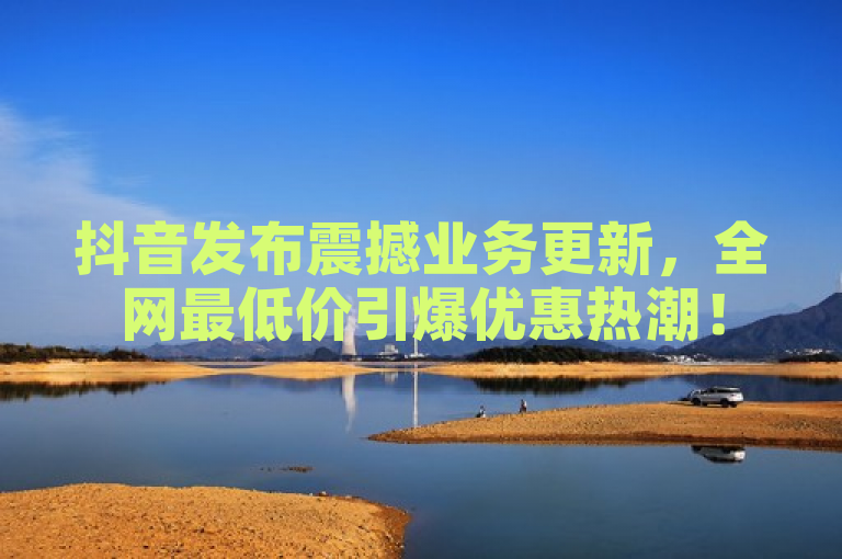 抖音发布震撼业务更新，全网最低价引爆优惠热潮！