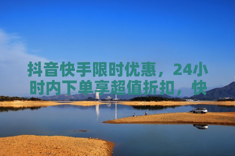 抖音快手限时优惠，24小时内下单享超值折扣，快手更可免费涨粉1万！