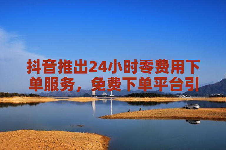 抖音推出24小时零费用下单服务，免费下单平台引发热烈反响