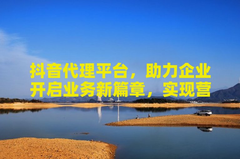抖音代理平台，助力企业开启业务新篇章，实现营销突破！