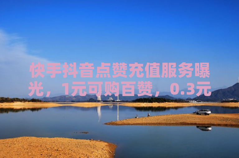 快手抖音点赞充值服务曝光，1元可购百赞，0.3元得万粉