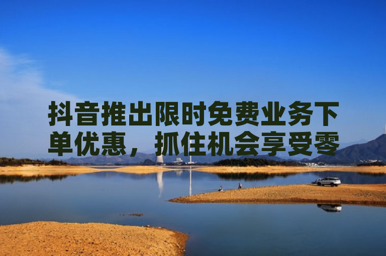 抖音推出限时免费业务下单优惠，抓住机会享受零成本推广！
