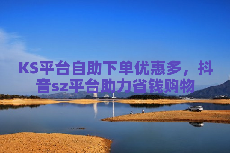 KS平台自助下单优惠多，抖音sz平台助力省钱购物