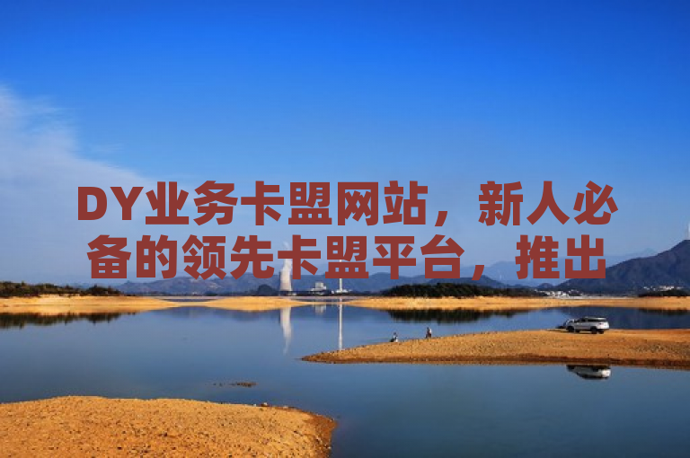 DY业务卡盟网站，新人必备的领先卡盟平台，推出重要举措！