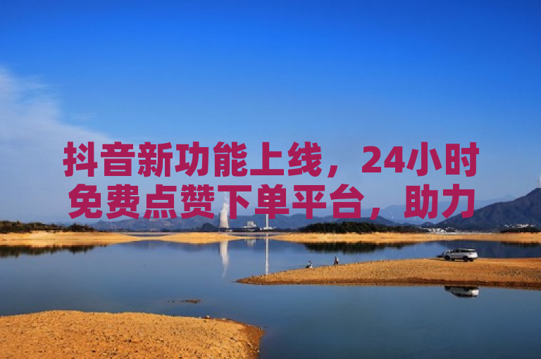 抖音新功能上线，24小时免费点赞下单平台，助力内容创作者提升曝光度