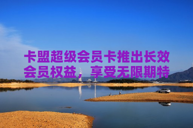 卡盟超级会员卡推出长效会员权益，享受无限期特权服务