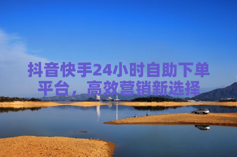 抖音快手24小时自助下单平台，高效营销新选择