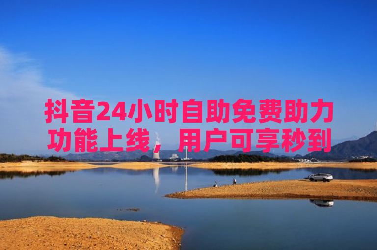 抖音24小时自助免费助力功能上线，用户可享秒到账点赞充值服务