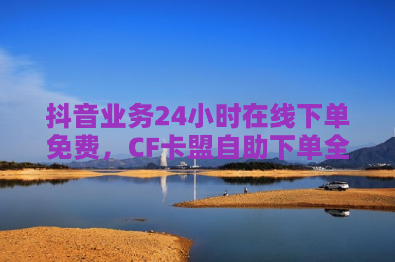 抖音业务24小时在线下单免费，CF卡盟自助下单全天候服务 - QQ空间全网自助下单平台