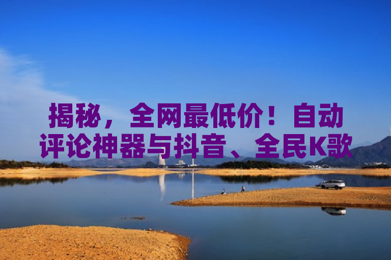 揭秘，全网最低价！自动评论神器与抖音、全民K歌业务24小时快速下单平台
