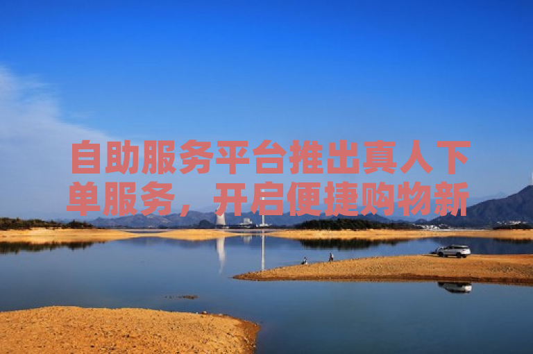 自助服务平台推出真人下单服务，开启便捷购物新体验