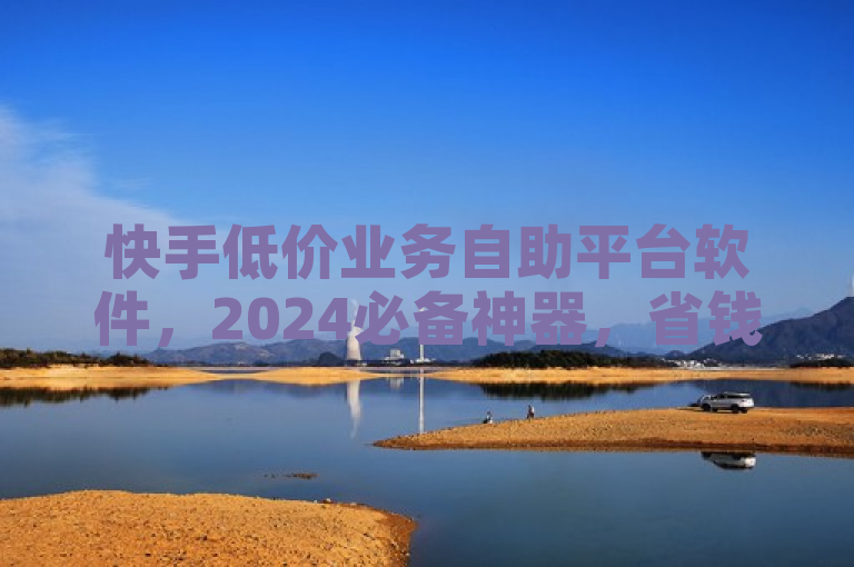 快手低价业务自助平台软件，2024必备神器，省钱又便捷！