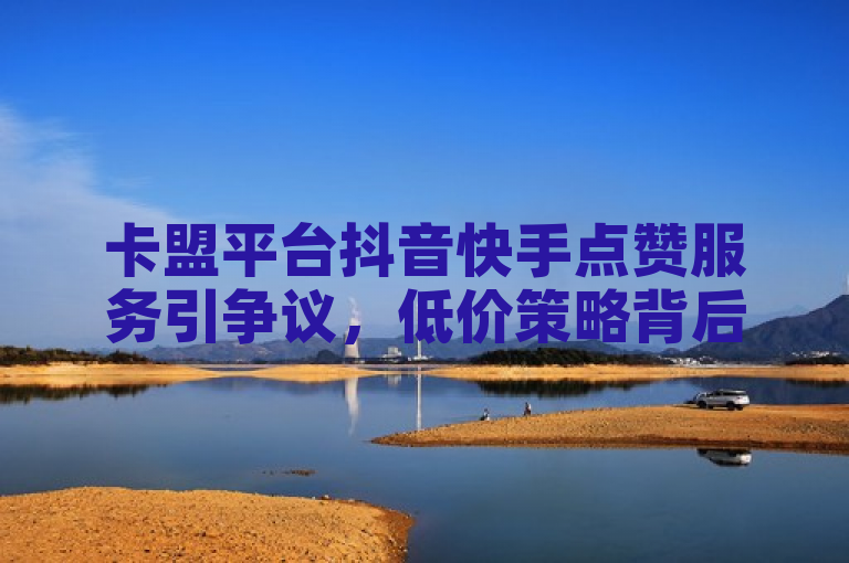 卡盟平台抖音快手点赞服务引争议，低价策略背后的风险与影响