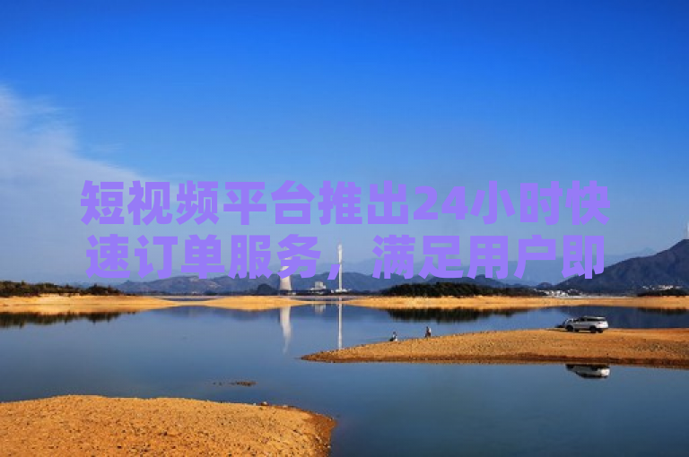 短视频平台推出24小时快速订单服务，满足用户即时需求