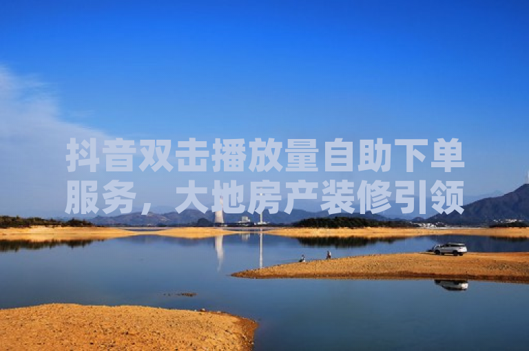 抖音双击播放量自助下单服务，大地房产装修引领行业新潮流