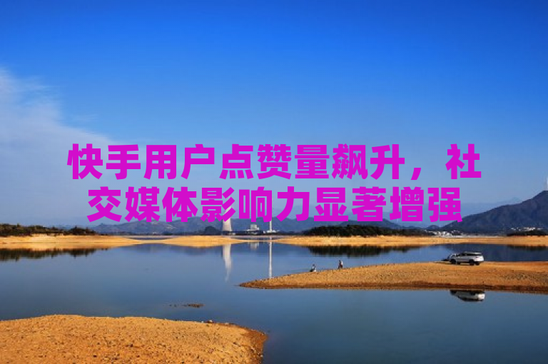 快手用户点赞量飙升，社交媒体影响力显著增强