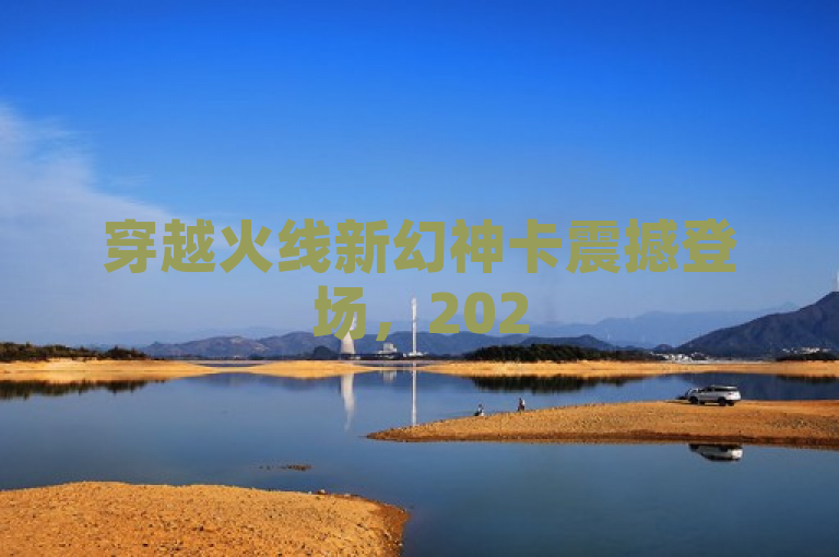 穿越火线新幻神卡震撼登场,2025年1月强势返场,装备升级,不容错过!