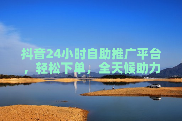 抖音24小时自助推广平台，轻松下单，全天候助力品牌曝光