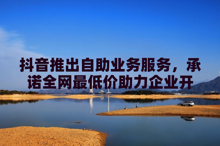 抖音推出自助业务服务，承诺全网最低价助力企业开启营销新纪元