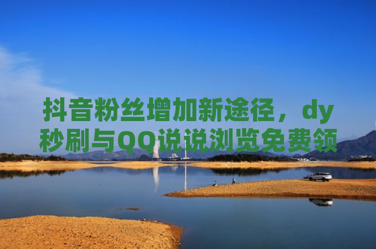 抖音粉丝增加新途径，dy秒刷与QQ说说浏览免费领取平台
