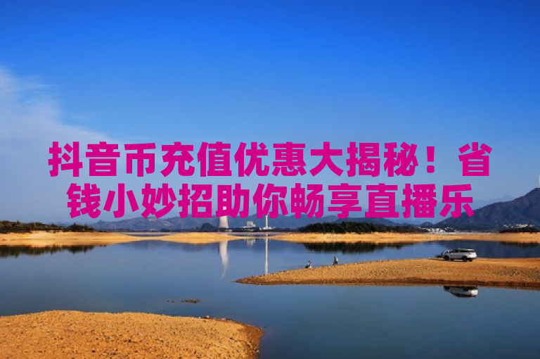 抖音币充值优惠大揭秘！省钱小妙招助你畅享直播乐趣