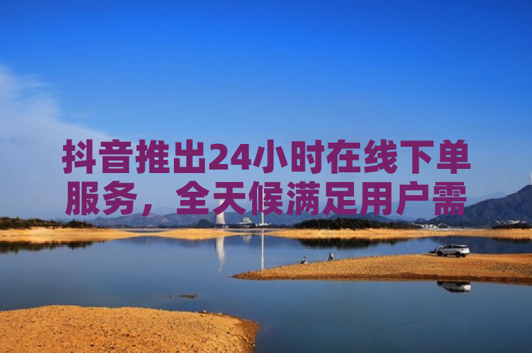 抖音推出24小时在线下单服务，全天候满足用户需求