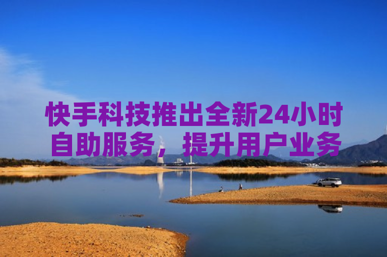 快手科技推出全新24小时自助服务，提升用户业务办理效率