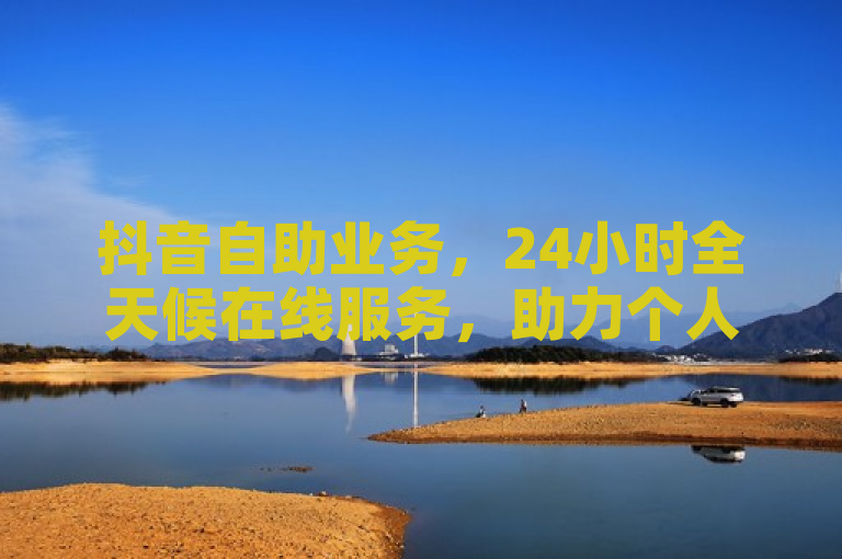 抖音自助业务，24小时全天候在线服务，助力个人与企业高效提升业务