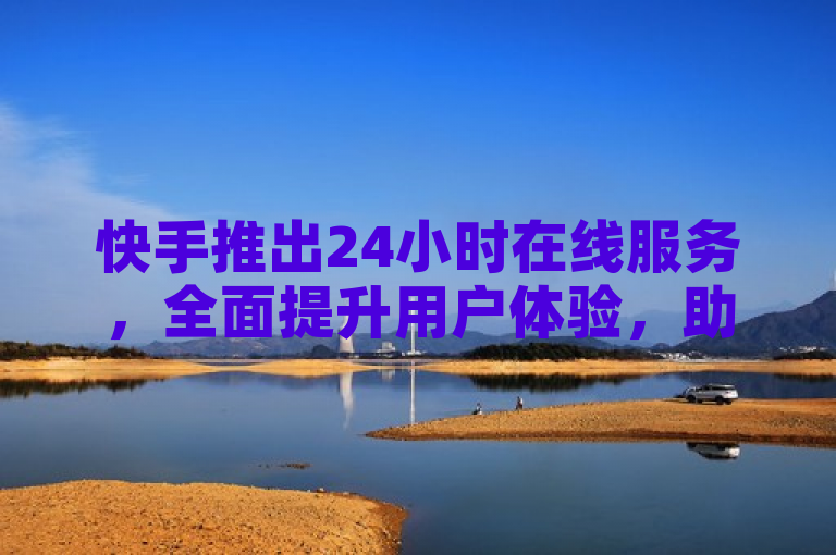 快手推出24小时在线服务，全面提升用户体验，助力新人快速成长！