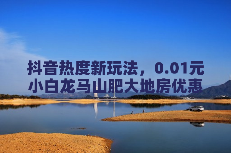 抖音热度新玩法，0.01元小白龙马山肥大地房优惠，新人福利不容错过！，简洁明了地概括了文章的核心内容，突出了抖音买热度、0.01元小白龙马以及山肥大地房最新优惠活动等关键信息，同时通过新人福利不容错过增加了吸引力和紧迫感。