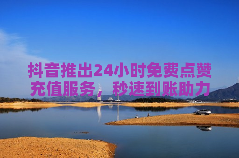 抖音推出24小时免费点赞充值服务，秒速到账助力内容创作者