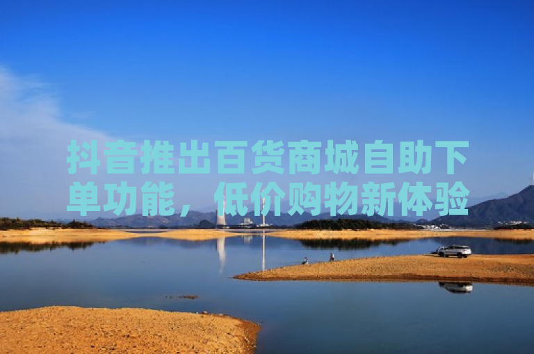 抖音推出百货商城自助下单功能，低价购物新体验
