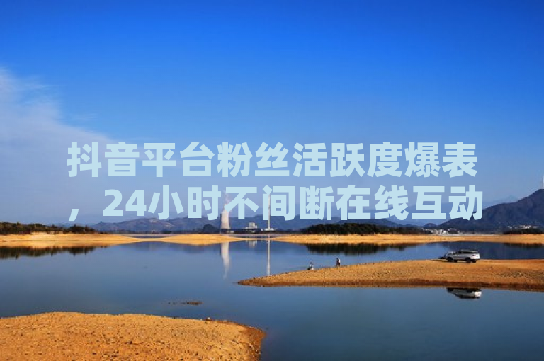 抖音平台粉丝活跃度爆表，24小时不间断在线互动！
