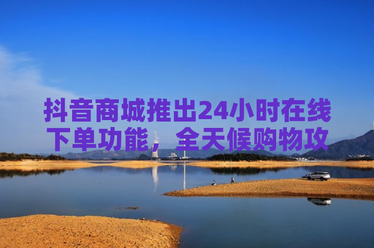 抖音商城推出24小时在线下单功能，全天候购物攻略大公开！
