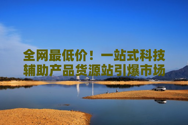 全网最低价！一站式科技辅助产品货源站引爆市场关注，突出了供应商提供的辅助科技产品价格优势以及一站式的购物体验，吸引那些寻求高性价比和便捷购物的用户群体。