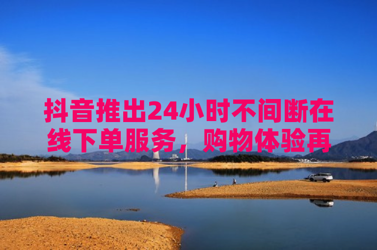抖音推出24小时不间断在线下单服务，购物体验再升级