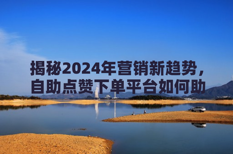 揭秘2024年营销新趋势，自助点赞下单平台如何助力提升效益