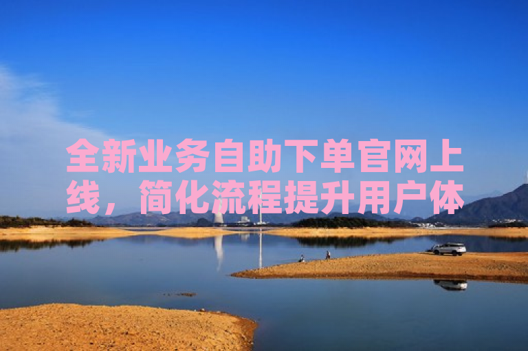 全新业务自助下单官网上线，简化流程提升用户体验