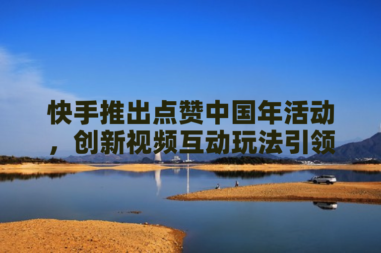 快手推出点赞中国年活动,创新视频互动玩法引领春节新潮流