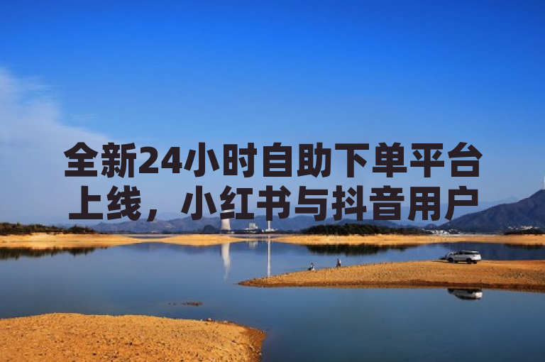 全新24小时自助下单平台上线，小红书与抖音用户享全网最低价充值服务