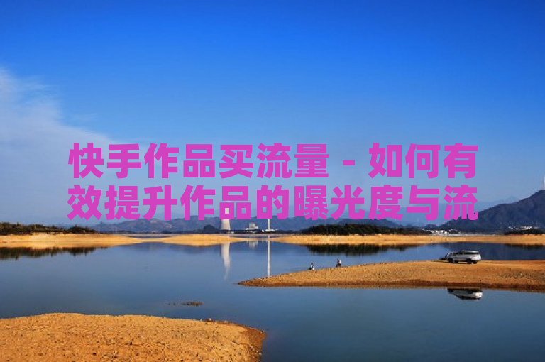 快手作品买流量 - 如何有效提升作品的曝光度与流量！
