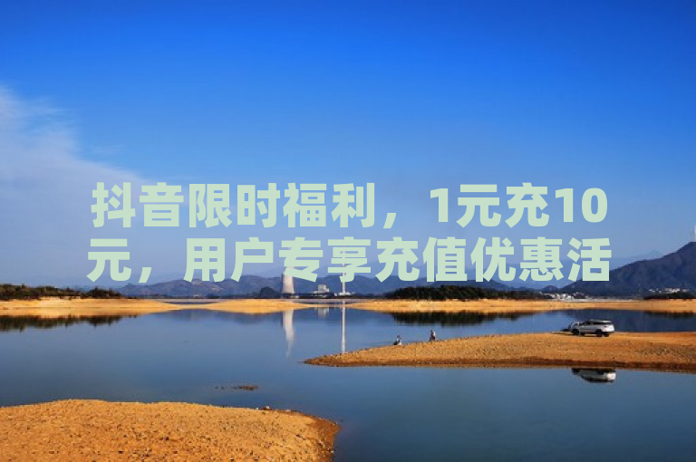 抖音限时福利，1元充10元，用户专享充值优惠活动启动！