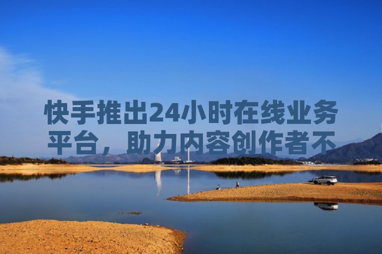 快手推出24小时在线业务平台，助力内容创作者不间断服务