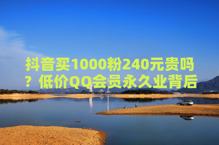 抖音买1000粉240元贵吗？低价QQ会员永久业背后的真相