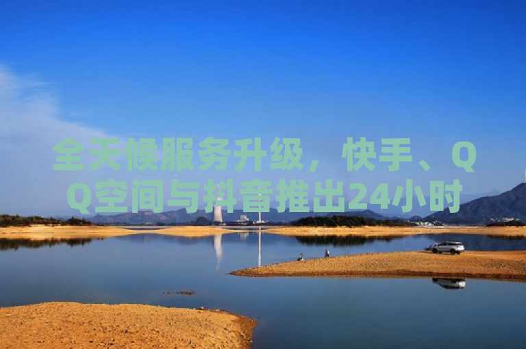 全天候服务升级，快手、QQ空间与抖音推出24小时在线互动平台