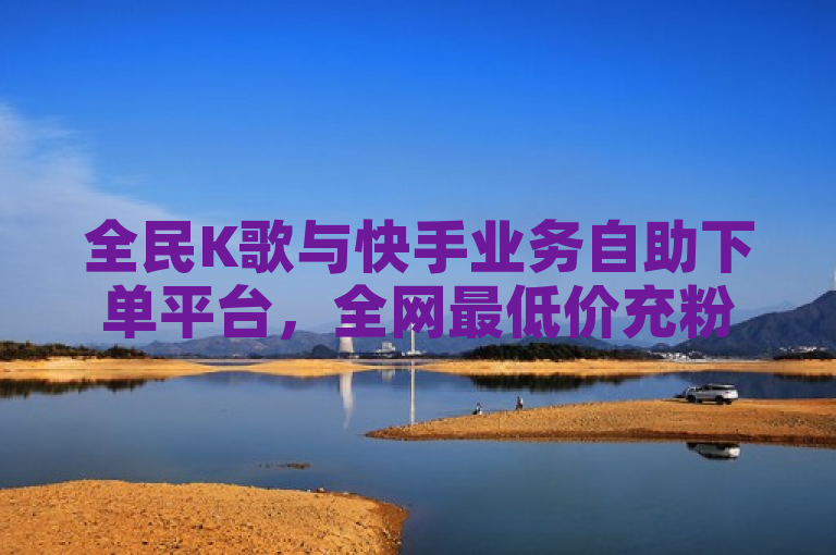 全民K歌与快手业务自助下单平台，全网最低价充粉服务上线